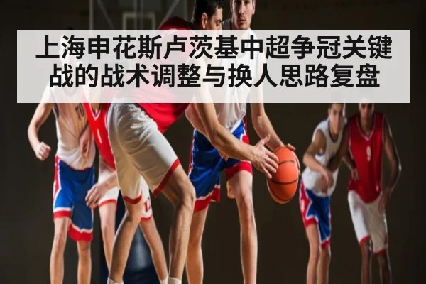 上海申花斯卢茨基中超争冠关键战的战术调整与换人思路复盘