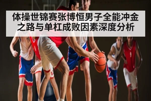 体操世锦赛张博恒男子全能冲金之路与单杠成败因素深度分析
