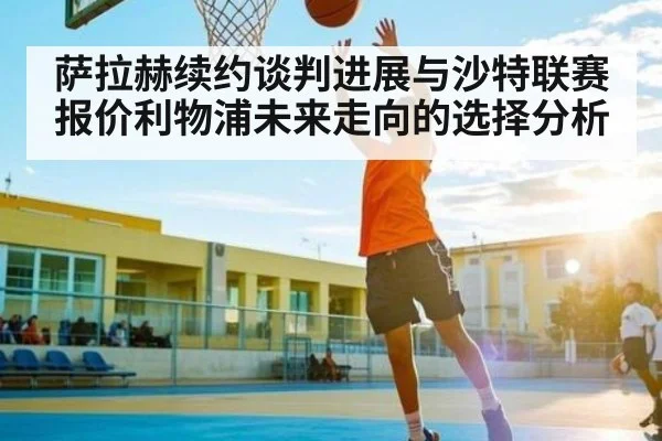 萨拉赫续约谈判进展与沙特联赛报价利物浦未来走向的选择分析