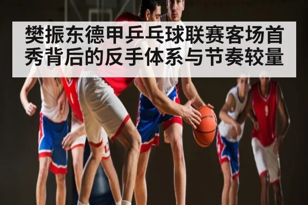 樊振东德甲乒乓球联赛客场首秀背后的反手体系与节奏较量