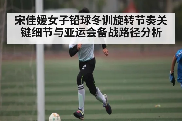 宋佳媛女子铅球冬训旋转节奏关键细节与亚运会备战路径分析